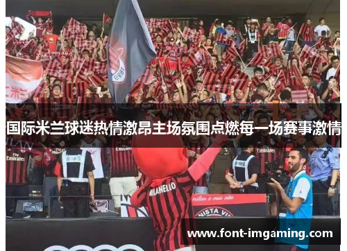 国际米兰球迷热情激昂主场氛围点燃每一场赛事激情