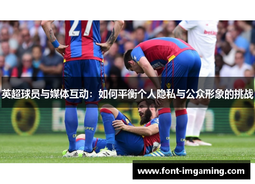 英超球员与媒体互动：如何平衡个人隐私与公众形象的挑战