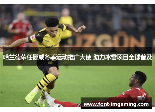 哈兰德荣任挪威冬季运动推广大使 助力冰雪项目全球普及